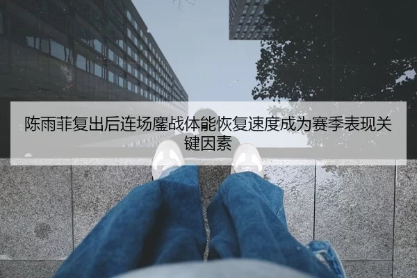 陈雨菲复出后连场鏖战体能恢复速度成为赛季表现关键因素
