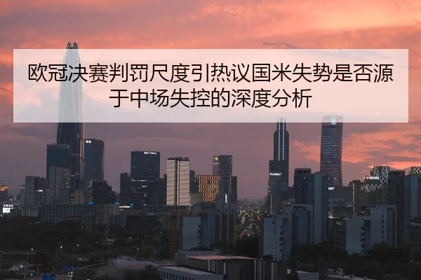 欧冠决赛判罚尺度引热议国米失势是否源于中场失控的深度分析