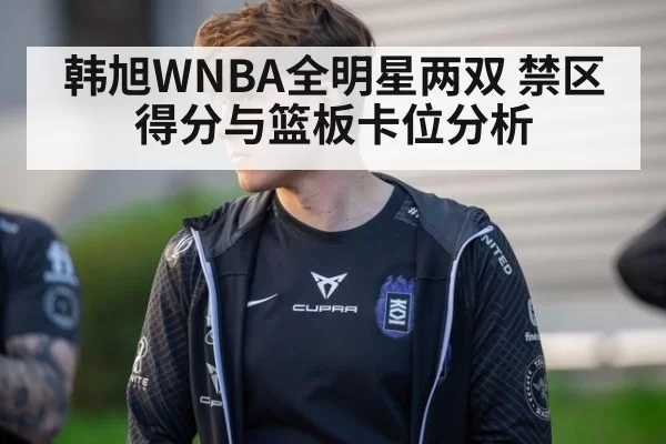 韩旭WNBA全明星两双 禁区得分与篮板卡位分析