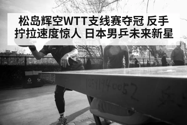 松岛辉空WTT支线赛夺冠 反手拧拉速度惊人 日本男乒未来新星