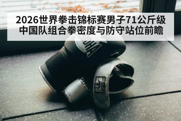 2026世界拳击锦标赛男子71公斤级中国队组合拳密度与防守站位前瞻